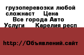 грузоперевозки любой сложнаст  › Цена ­ 100 - Все города Авто » Услуги   . Карелия респ.